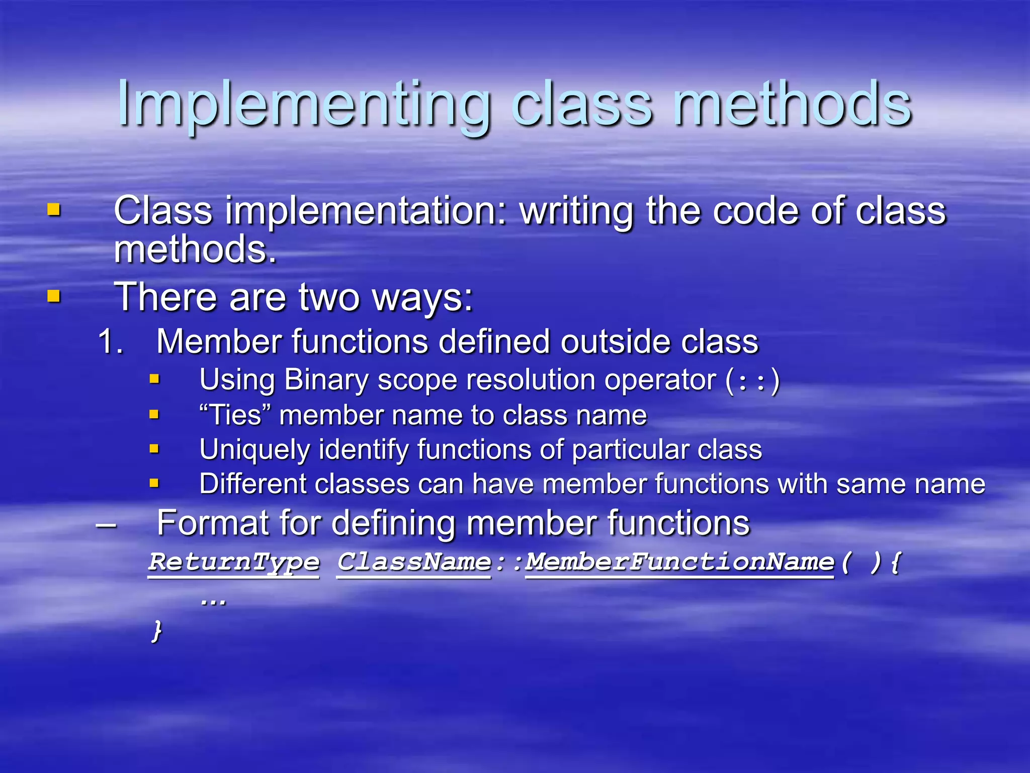 Implementing class methods
 Class implementation: writing the code of class
methods.
 There are two ways:
1. Member functions defined outside class
 Using Binary scope resolution operator (::)
 “Ties” member name to class name
 Uniquely identify functions of particular class
 Different classes can have member functions with same name
– Format for defining member functions
ReturnType ClassName::MemberFunctionName( ){
…
}
 