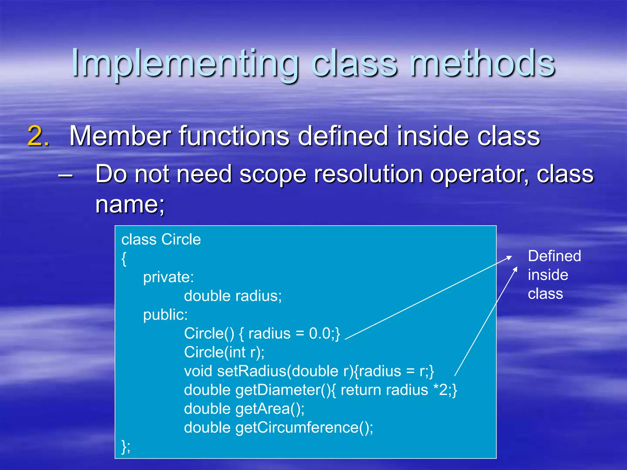 Implementing class methods
2. Member functions defined inside class
– Do not need scope resolution operator, class
name;
class Circle
{
private:
double radius;
public:
Circle() { radius = 0.0;}
Circle(int r);
void setRadius(double r){radius = r;}
double getDiameter(){ return radius *2;}
double getArea();
double getCircumference();
};
Defined
inside
class
 