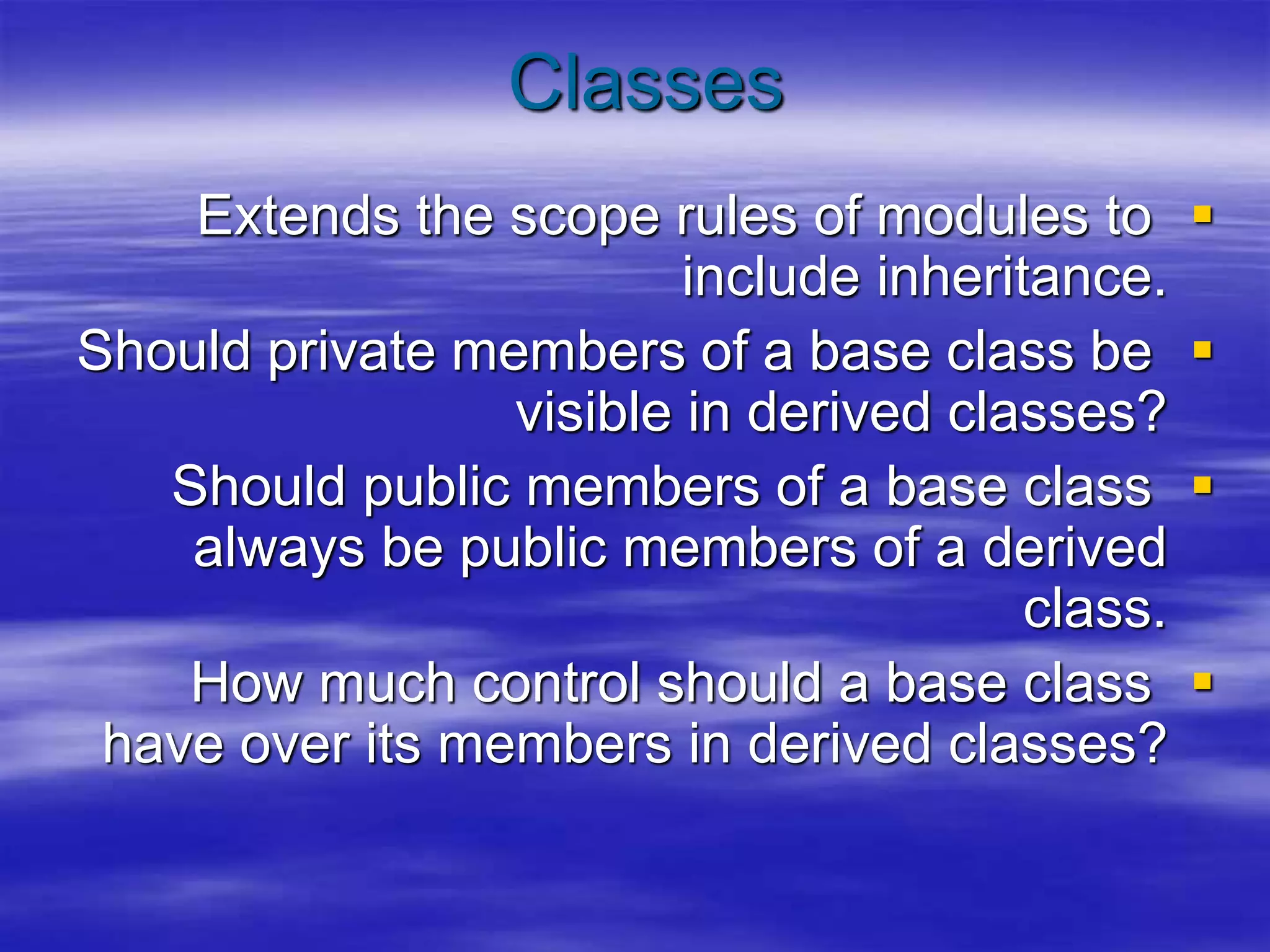 Classes

Extends the scope rules of modules to
include inheritance.

Should private members of a base class be
visible in derived classes?

Should public members of a base class
always be public members of a derived
class.

How much control should a base class
have over its members in derived classes?
 