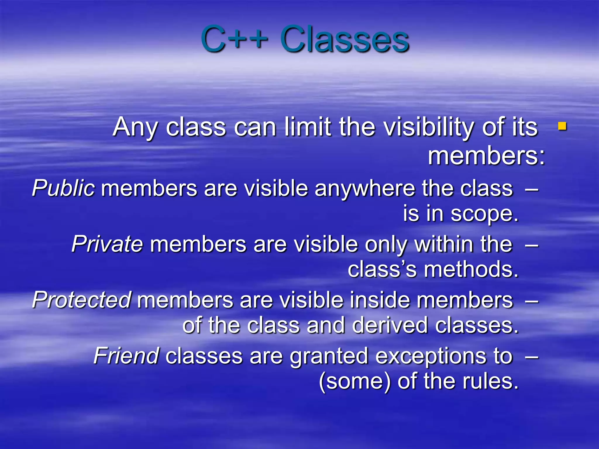 C++ Classes

Any class can limit the visibility of its
members:
–
Public members are visible anywhere the class
is in scope.
–
Private members are visible only within the
class’s methods.
–
Protected members are visible inside members
of the class and derived classes.
–
Friend classes are granted exceptions to
(some) of the rules.
 