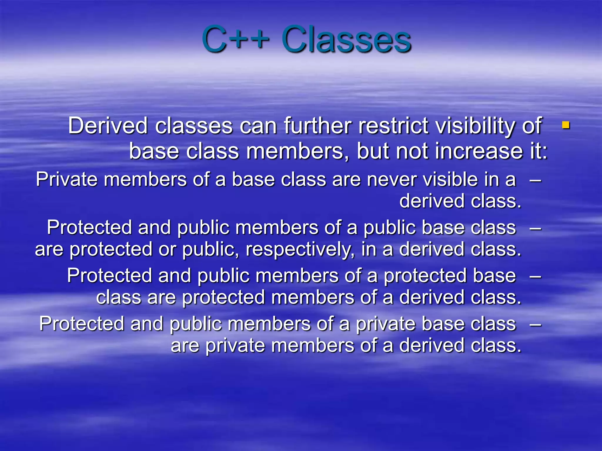 C++ Classes

Derived classes can further restrict visibility of
base class members, but not increase it:
–
Private members of a base class are never visible in a
derived class.
–
Protected and public members of a public base class
are protected or public, respectively, in a derived class.
–
Protected and public members of a protected base
class are protected members of a derived class.
–
Protected and public members of a private base class
are private members of a derived class.
 