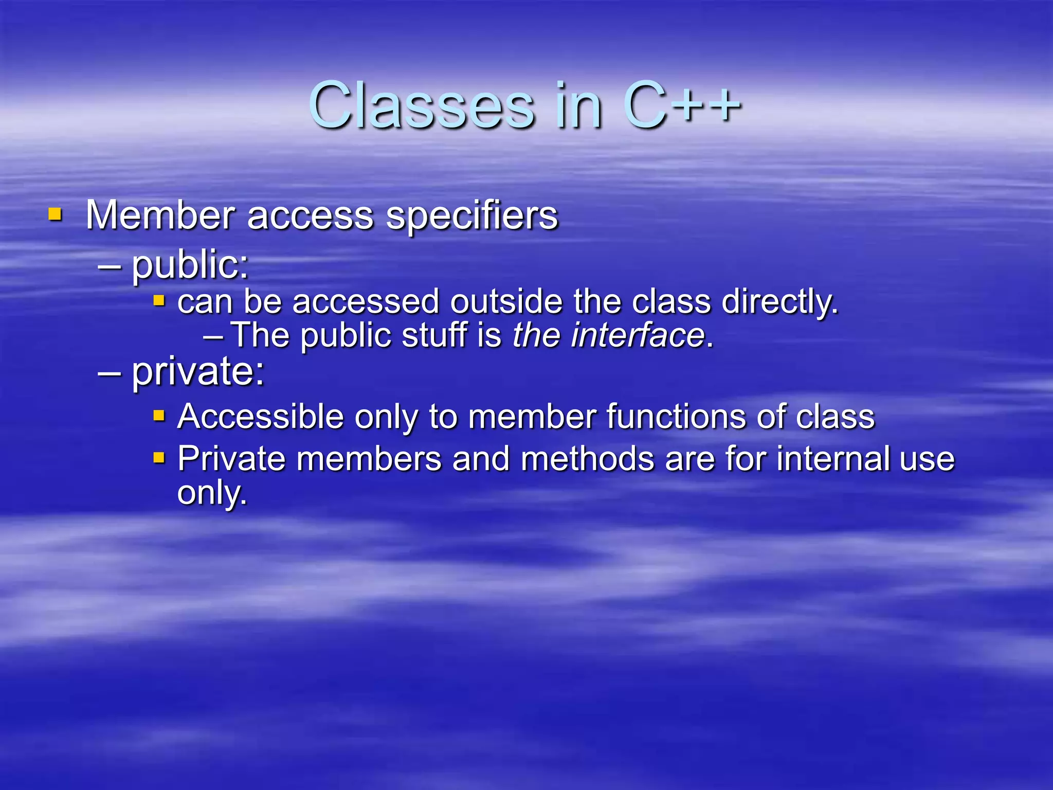 Classes in C++
 Member access specifiers
– public:
 can be accessed outside the class directly.
– The public stuff is the interface.
– private:
 Accessible only to member functions of class
 Private members and methods are for internal use
only.
 