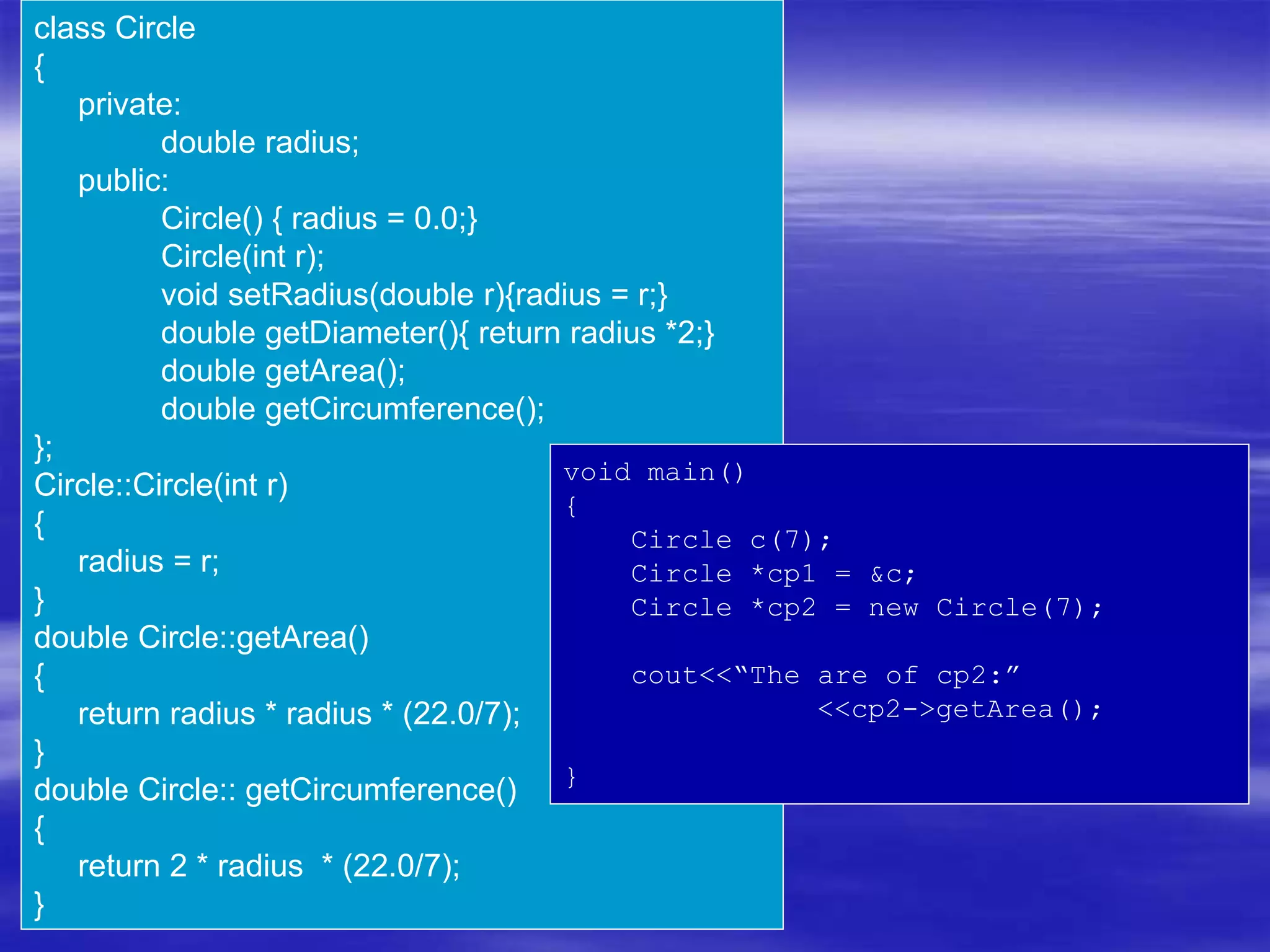 class Circle
{
private:
double radius;
public:
Circle() { radius = 0.0;}
Circle(int r);
void setRadius(double r){radius = r;}
double getDiameter(){ return radius *2;}
double getArea();
double getCircumference();
};
Circle::Circle(int r)
{
radius = r;
}
double Circle::getArea()
{
return radius * radius * (22.0/7);
}
double Circle:: getCircumference()
{
return 2 * radius * (22.0/7);
}
void main()
{
Circle c(7);
Circle *cp1 = &c;
Circle *cp2 = new Circle(7);
cout<<“The are of cp2:”
<<cp2->getArea();
}
 