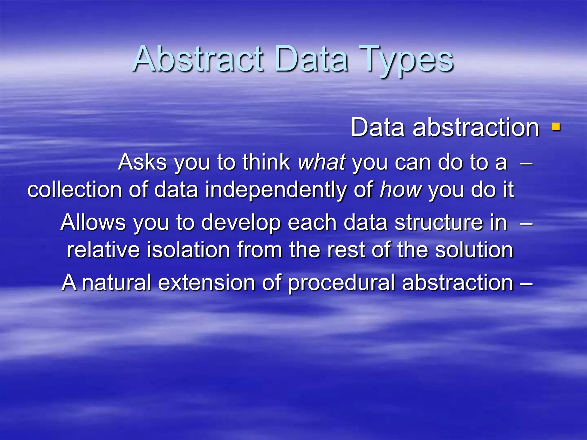 Abstract Data Types

Data abstraction
–
Asks you to think what you can do to a
collection of data independently of how you do it
–
Allows you to develop each data structure in
relative isolation from the rest of the solution
–
A natural extension of procedural abstraction
 