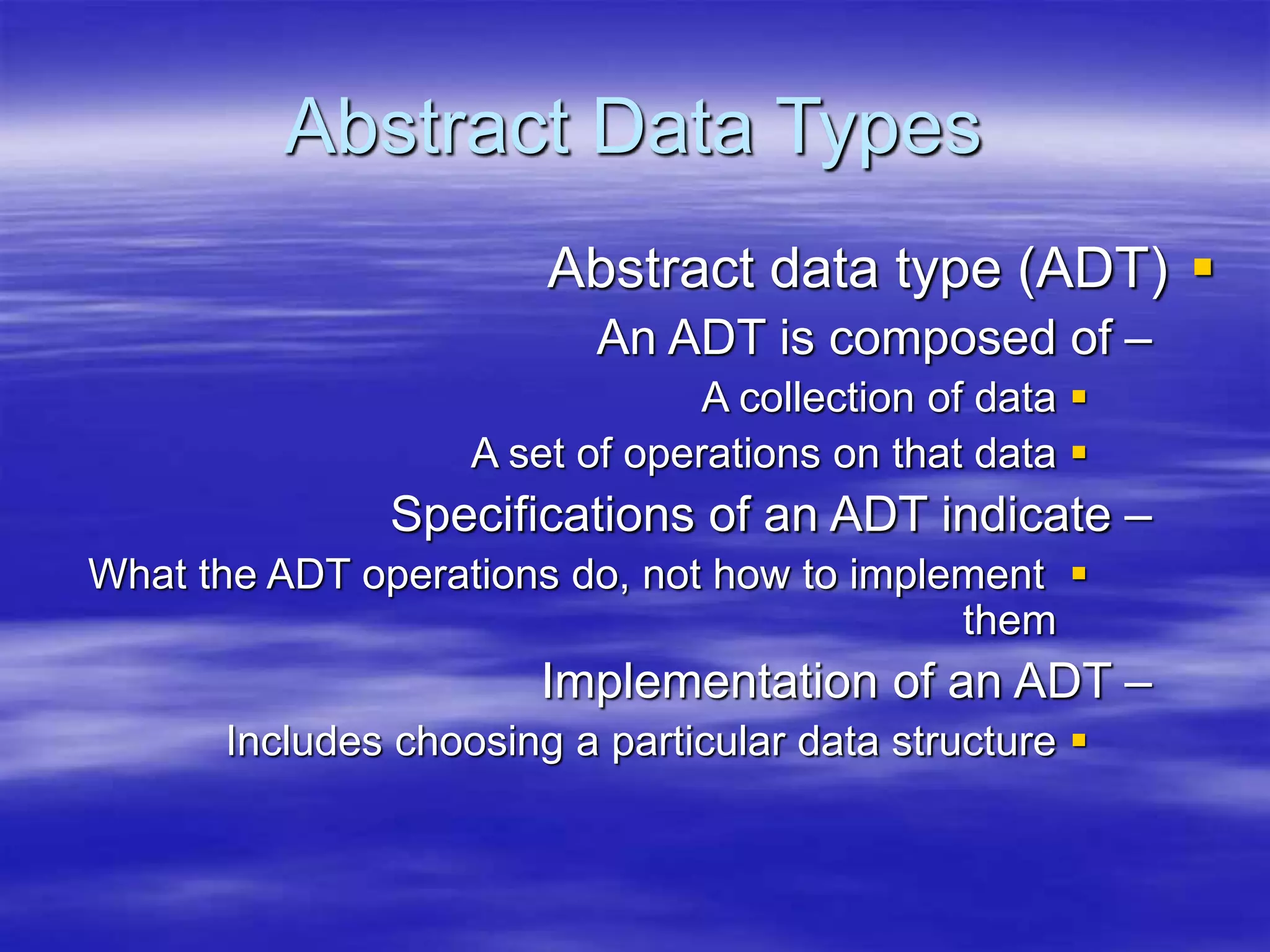 Abstract Data Types

Abstract data type (ADT)
–
An ADT is composed of

A collection of data

A set of operations on that data
–
Specifications of an ADT indicate

What the ADT operations do, not how to implement
them
–
Implementation of an ADT

Includes choosing a particular data structure
 