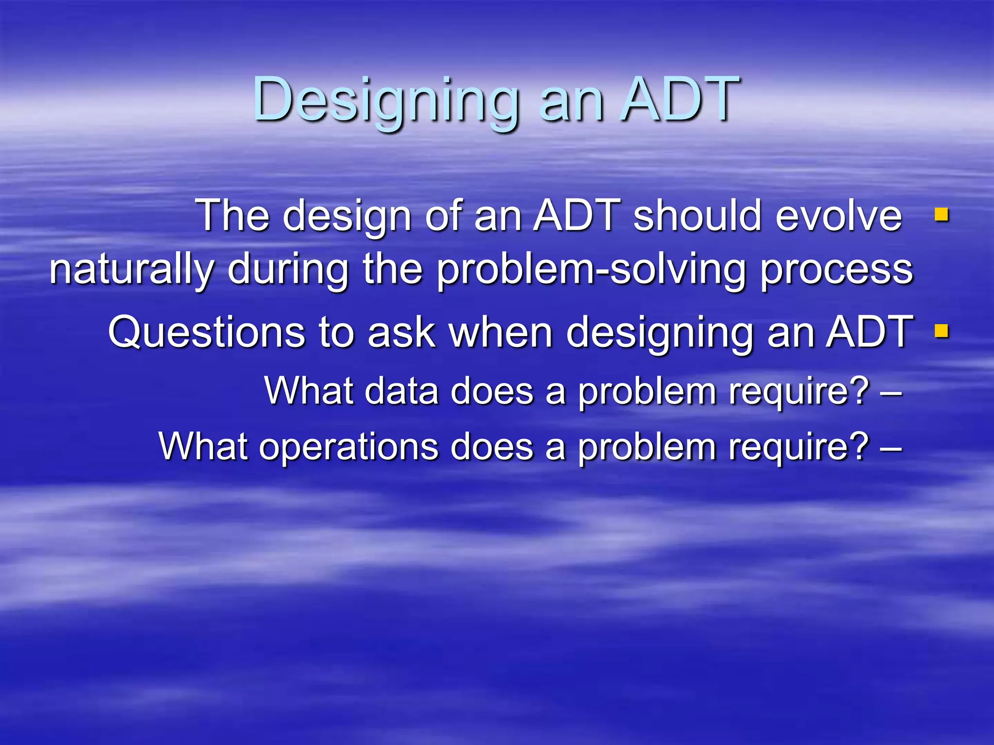 Designing an ADT

The design of an ADT should evolve
naturally during the problem-solving process

Questions to ask when designing an ADT
–
What data does a problem require?
–
What operations does a problem require?
 