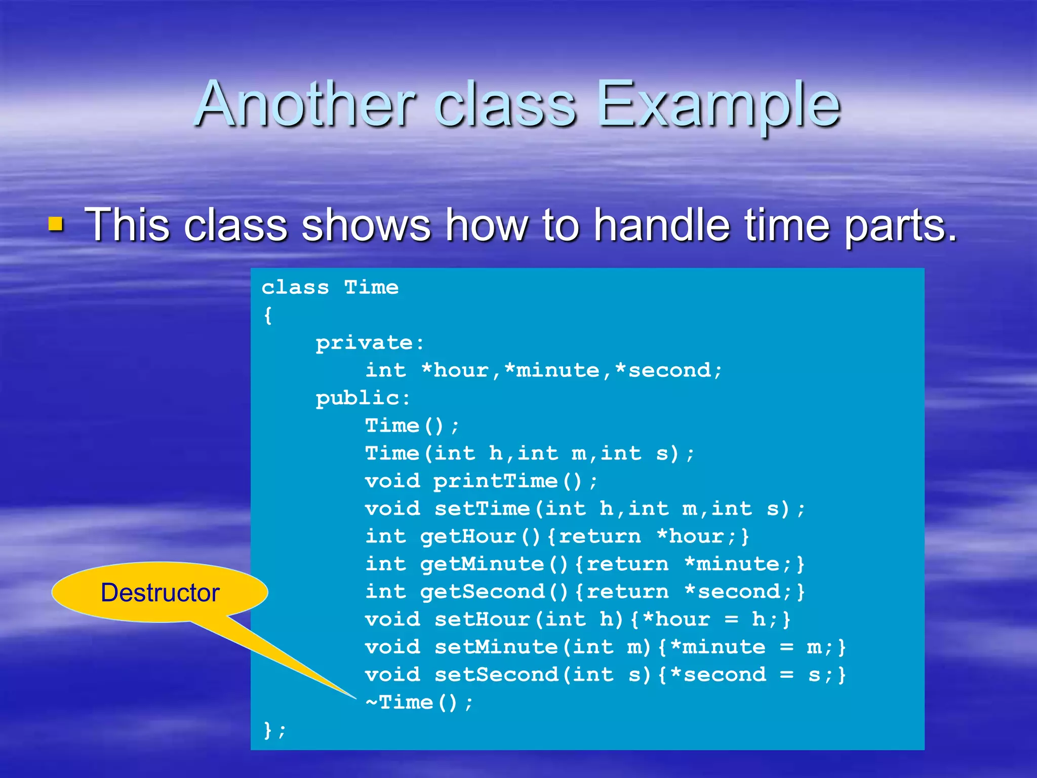 Another class Example
 This class shows how to handle time parts.
class Time
{
private:
int *hour,*minute,*second;
public:
Time();
Time(int h,int m,int s);
void printTime();
void setTime(int h,int m,int s);
int getHour(){return *hour;}
int getMinute(){return *minute;}
int getSecond(){return *second;}
void setHour(int h){*hour = h;}
void setMinute(int m){*minute = m;}
void setSecond(int s){*second = s;}
~Time();
};
Destructor
 