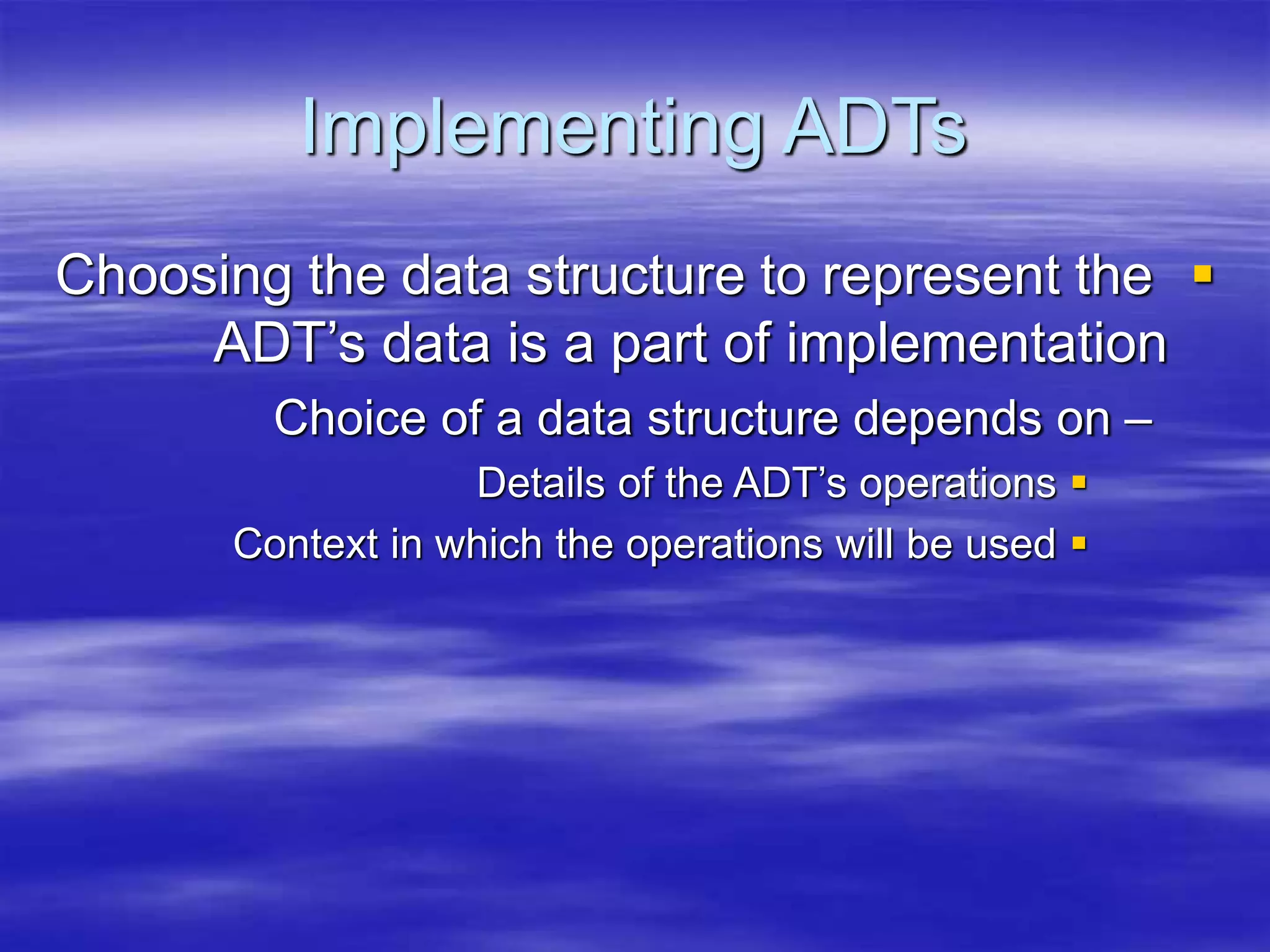 Implementing ADTs

Choosing the data structure to represent the
ADT’s data is a part of implementation
–
Choice of a data structure depends on

Details of the ADT’s operations

Context in which the operations will be used
 