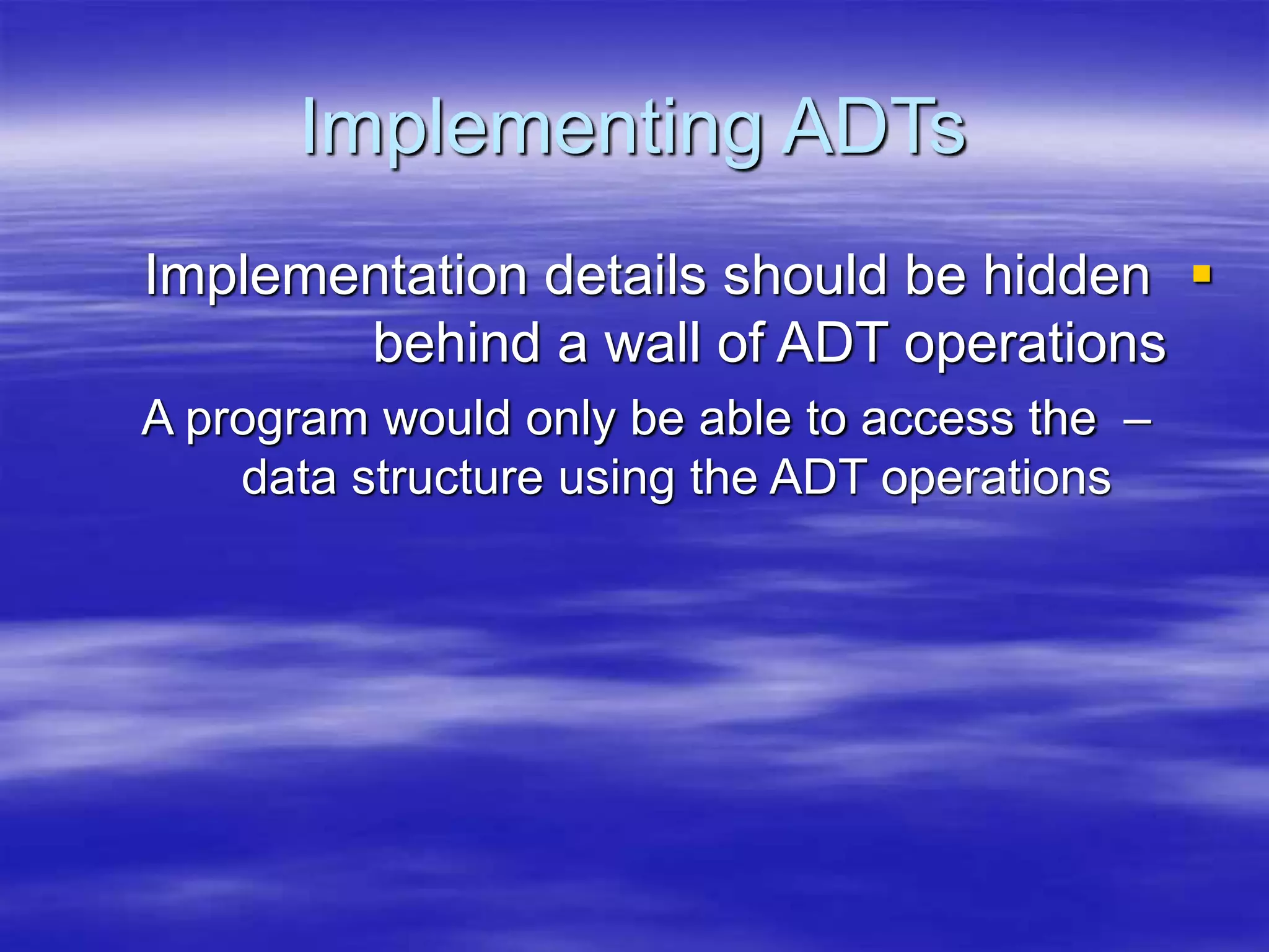 Implementing ADTs

Implementation details should be hidden
behind a wall of ADT operations
–
A program would only be able to access the
data structure using the ADT operations
 