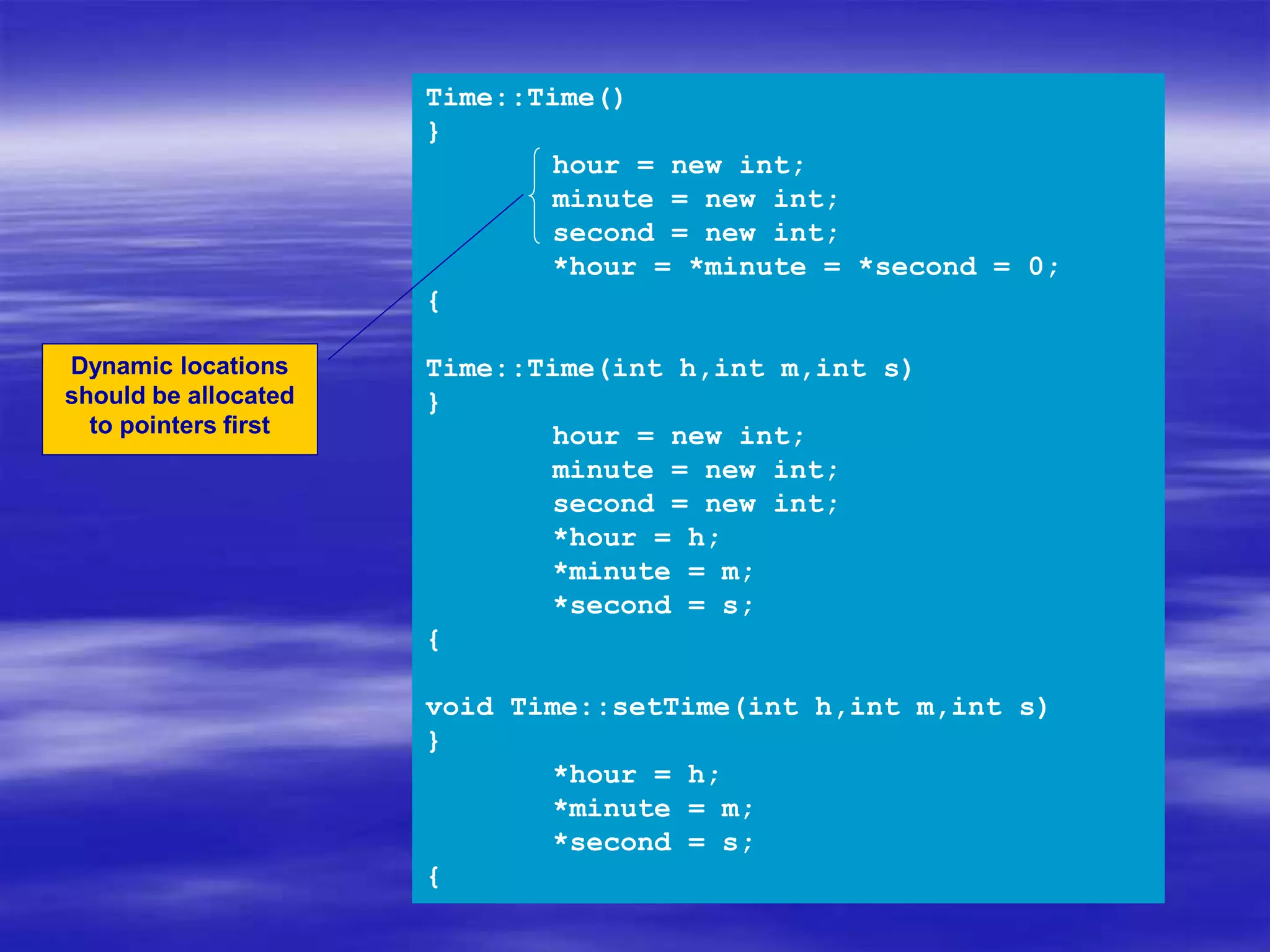 Time::Time()
{
hour = new int;
minute = new int;
second = new int;
*hour = *minute = *second = 0;
}
Time::Time(int h,int m,int s)
{
hour = new int;
minute = new int;
second = new int;
*hour = h;
*minute = m;
*second = s;
}
void Time::setTime(int h,int m,int s)
{
*hour = h;
*minute = m;
*second = s;
}
Dynamic locations
should be allocated
to pointers first
 