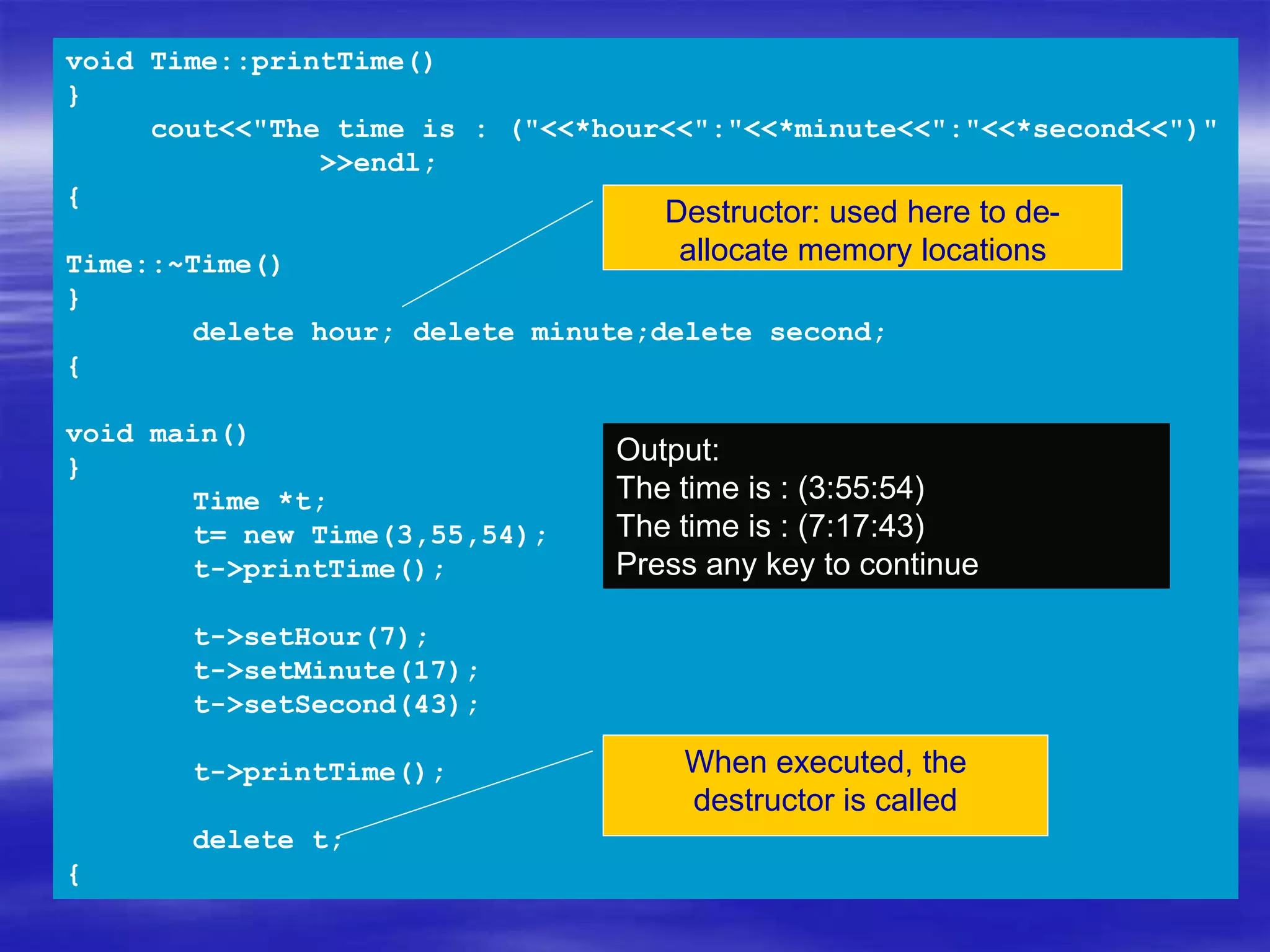 void Time::printTime()
{
cout<<"The time is : ("<<*hour<<":"<<*minute<<":"<<*second<<")"
<<endl;
}
Time::~Time()
{
delete hour; delete minute;delete second;
}
void main()
{
Time *t;
t= new Time(3,55,54);
t->printTime();
t->setHour(7);
t->setMinute(17);
t->setSecond(43);
t->printTime();
delete t;
}
Output:
The time is : (3:55:54)
The time is : (7:17:43)
Press any key to continue
Destructor: used here to de-
allocate memory locations
When executed, the
destructor is called
 
