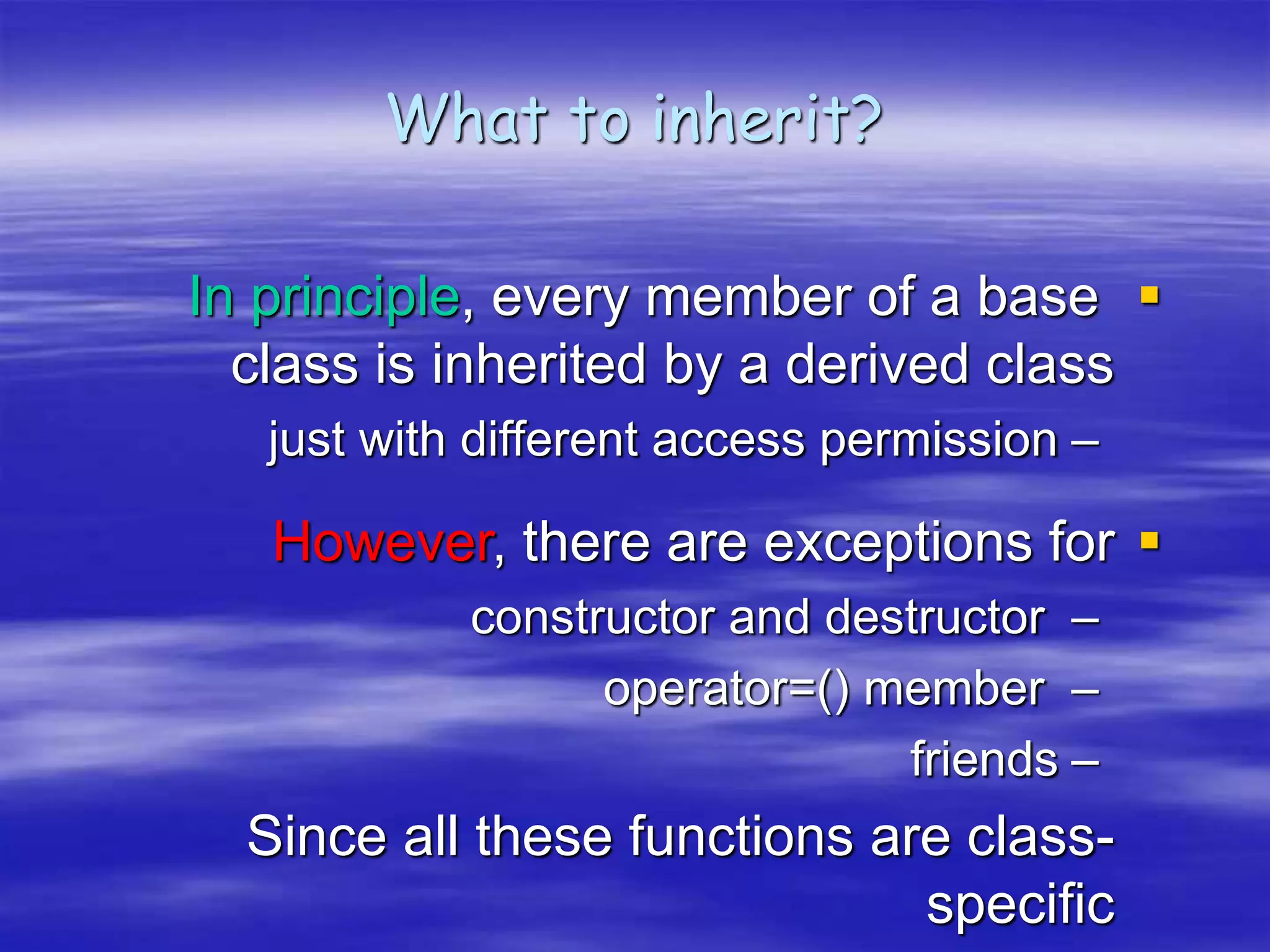 What to inherit?

In principle, every member of a base
class is inherited by a derived class
–
just with different access permission

However, there are exceptions for
–
constructor and destructor
–
operator=() member
–
friends
Since all these functions are class-
specific
 
