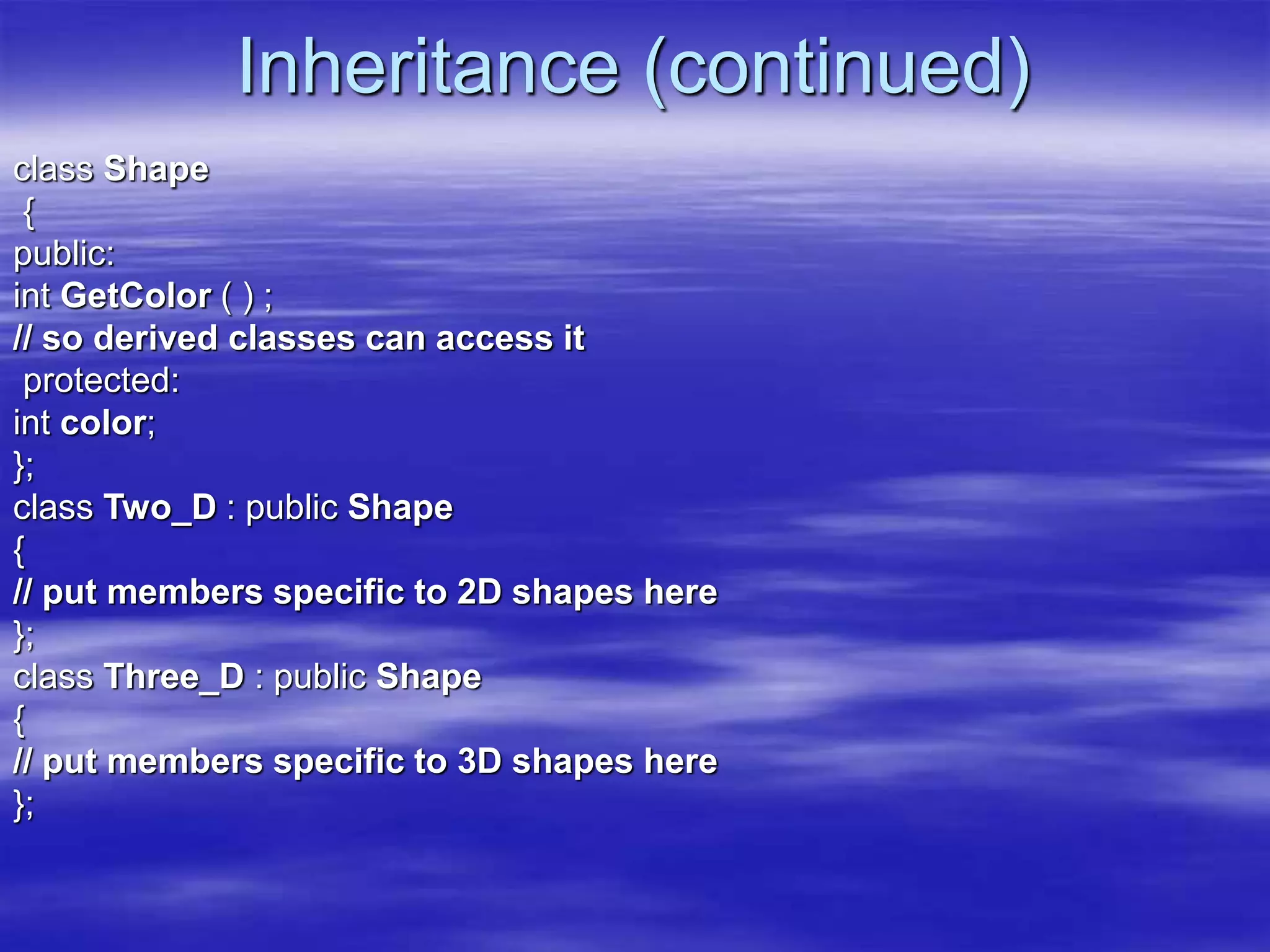 Inheritance (continued)
class Shape
{
public:
int GetColor ( ) ;
// so derived classes can access it
protected:
int color;
};
class Two_D : public Shape
{
// put members specific to 2D shapes here
};
class Three_D : public Shape
{
// put members specific to 3D shapes here
};
 