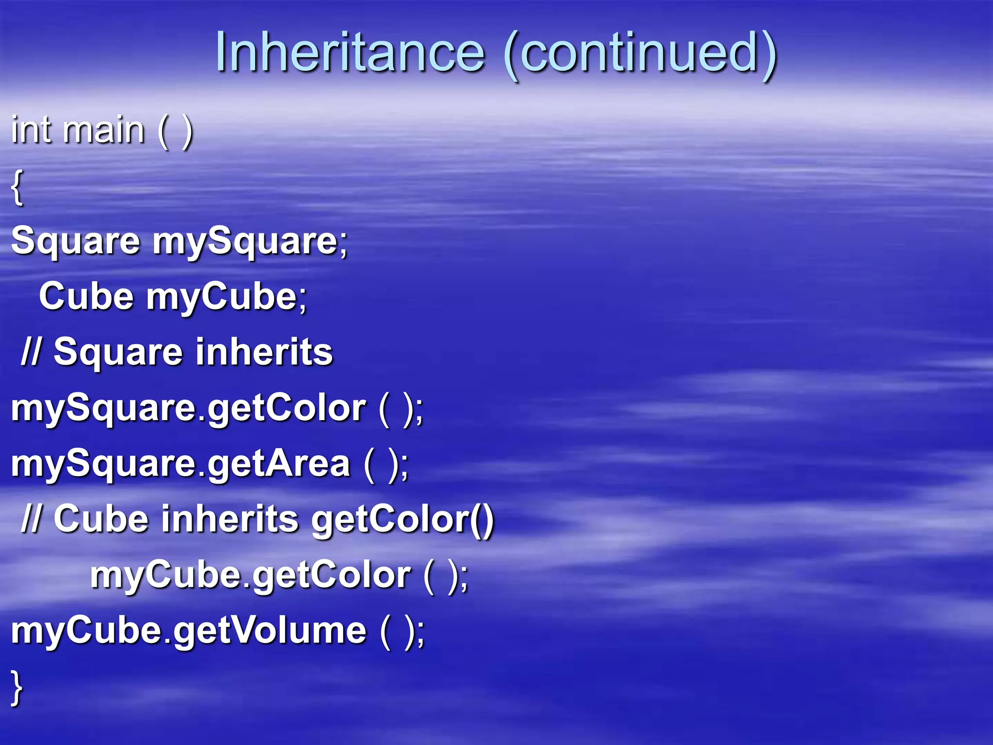 Inheritance (continued)
int main ( )
{
Square mySquare;
Cube myCube;
// Square inherits
mySquare.getColor ( );
mySquare.getArea ( );
// Cube inherits getColor()
myCube.getColor ( );
myCube.getVolume ( );
}
 