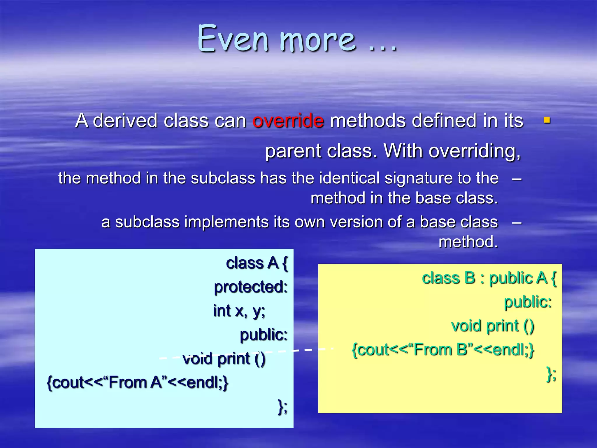 Even more …

A derived class can override methods defined in its
parent class. With overriding,
–
the method in the subclass has the identical signature to the
method in the base class.
–
a subclass implements its own version of a base class
method.
class A {
protected:
int x, y;
public:
void print ()
{cout<<“From A”<<endl;}
};
class B : public A {
public:
void print ()
{cout<<“From B”<<endl;}
};
 