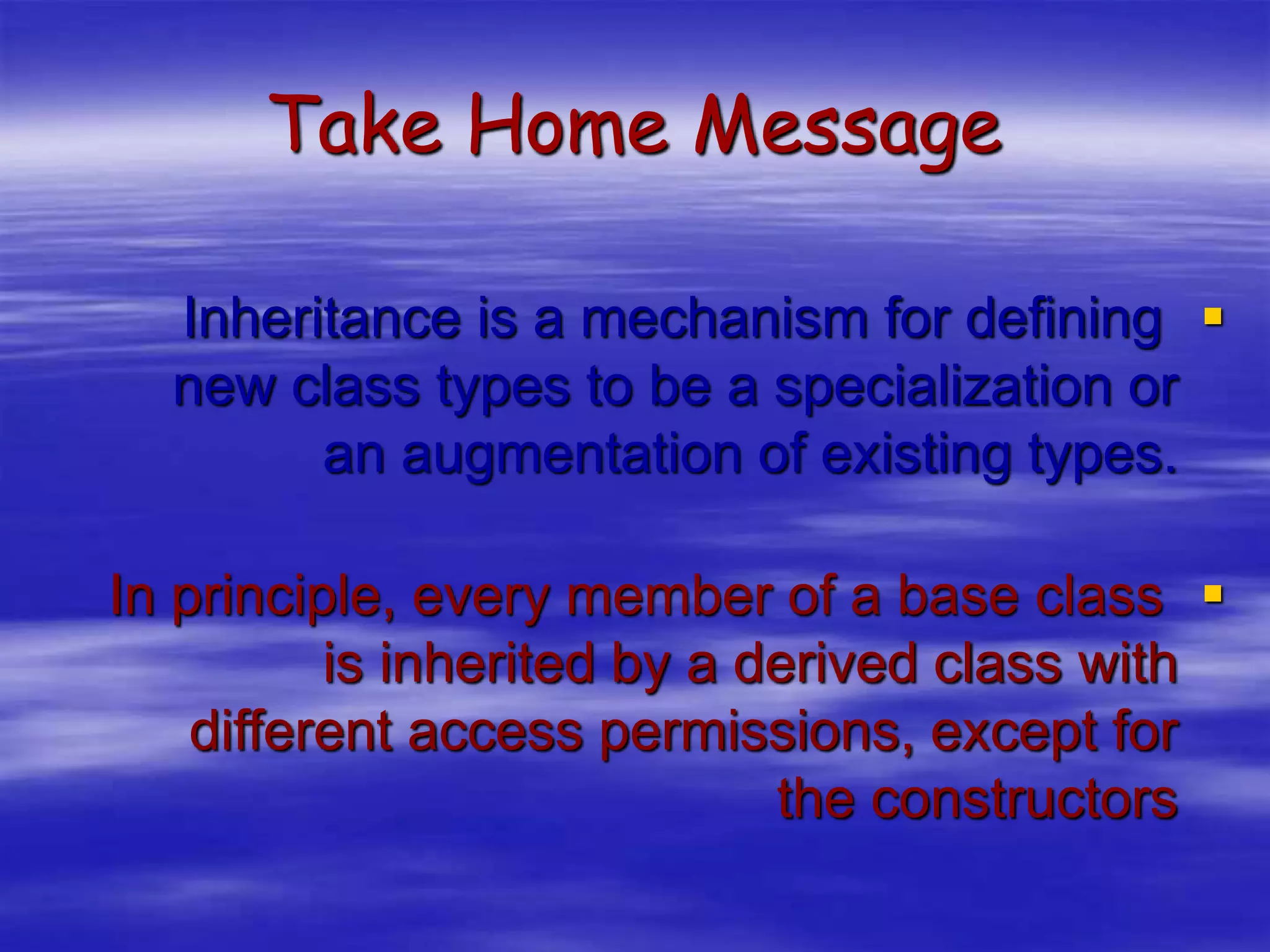 Take Home Message

Inheritance is a mechanism for defining
new class types to be a specialization or
an augmentation of existing types.

In principle, every member of a base class
is inherited by a derived class with
different access permissions, except for
the constructors
 