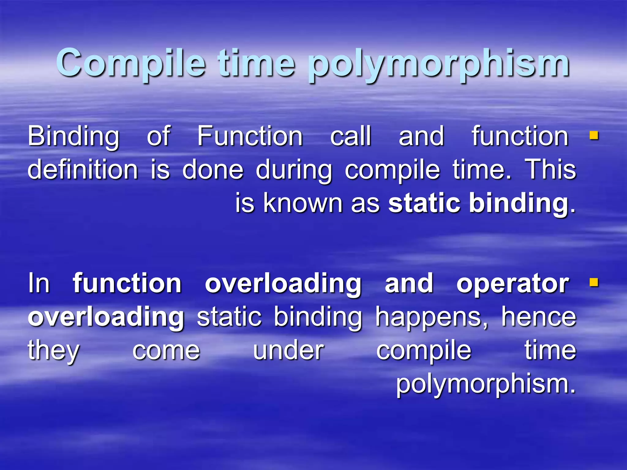 Compile time polymorphism

Binding of Function call and function
definition is done during compile time. This
is known as static binding.

In function overloading and operator
overloading static binding happens, hence
they come under compile time
polymorphism.
 