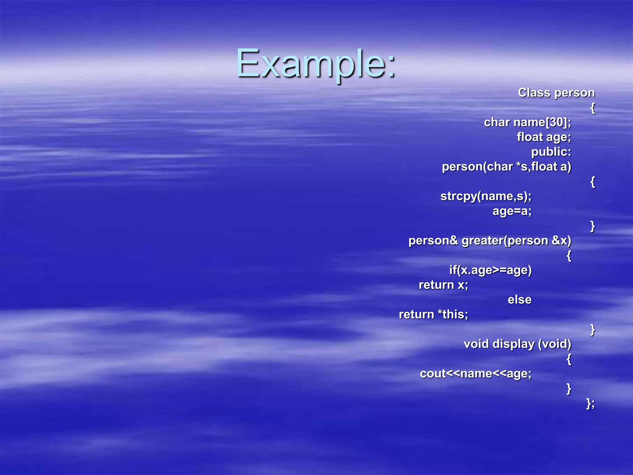Example:
Class person
{
char name[30];
float age;
public:
person(char *s,float a)
{
strcpy(name,s);
age=a;
}
person& greater(person &x)
{
if(x.age>=age)
return x;
else
return *this;
}
void display (void)
{
cout<<name<<age;
}
};
 