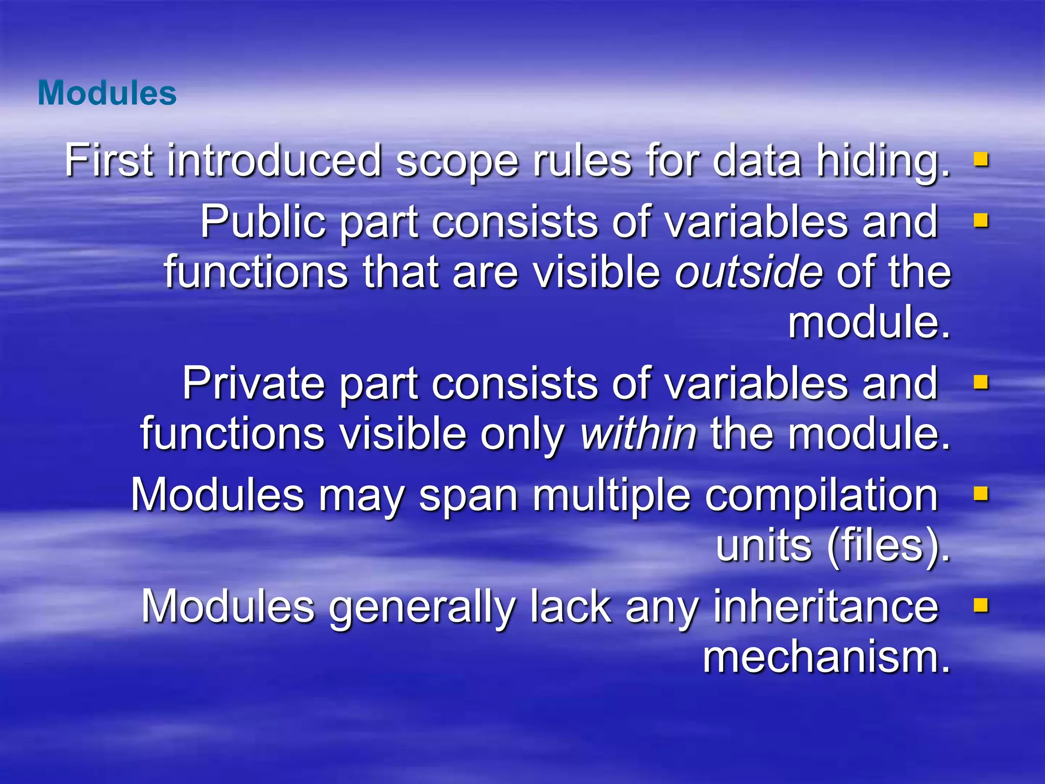 
First introduced scope rules for data hiding.

Public part consists of variables and
functions that are visible outside of the
module.

Private part consists of variables and
functions visible only within the module.

Modules may span multiple compilation
units (files).

Modules generally lack any inheritance
mechanism.
Modules
 