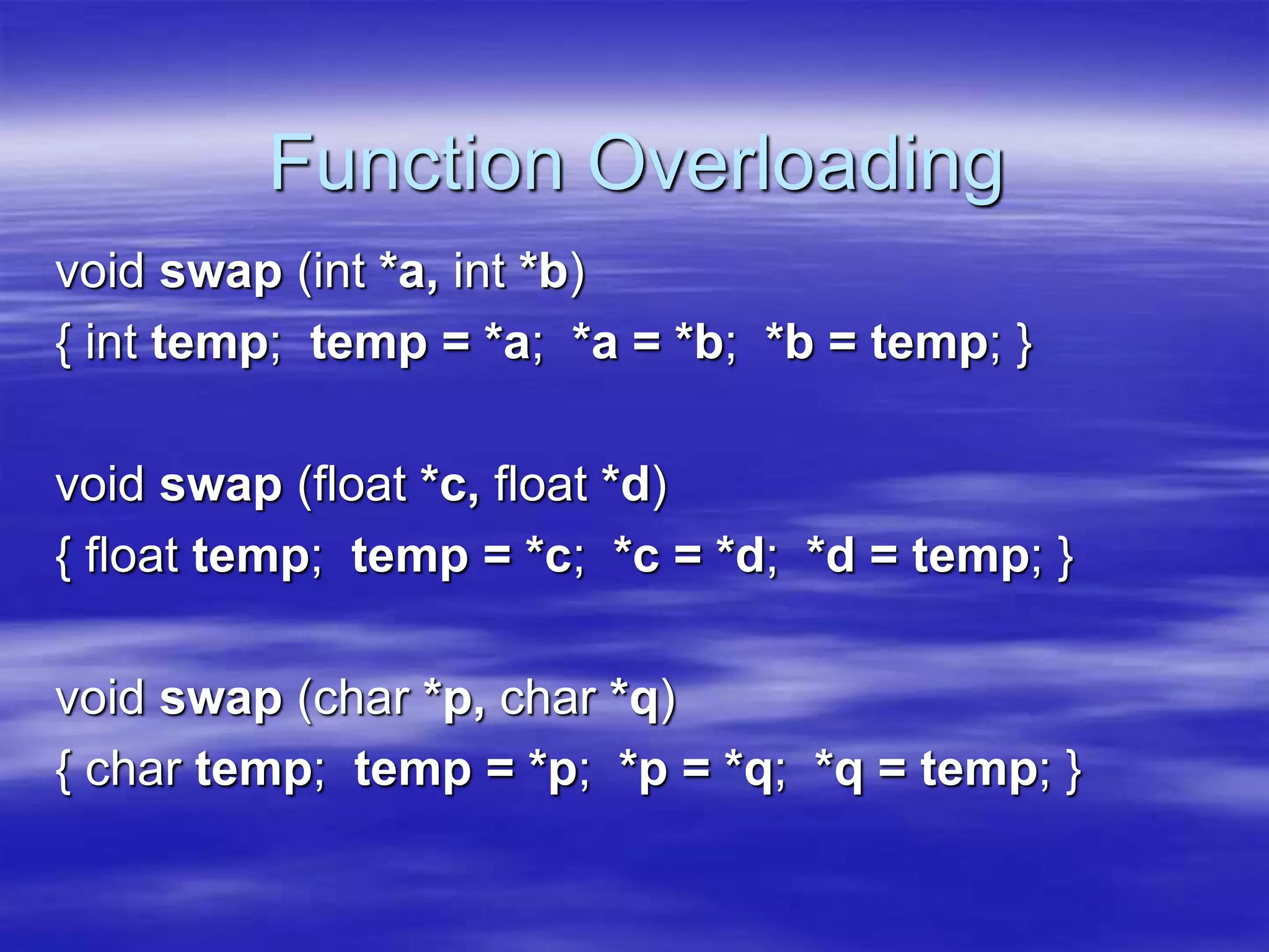 Function Overloading
void swap (int *a, int *b)
{ int temp; temp = *a; *a = *b; *b = temp; }
void swap (float *c, float *d)
{ float temp; temp = *c; *c = *d; *d = temp; }
void swap (char *p, char *q)
{ char temp; temp = *p; *p = *q; *q = temp; }
 