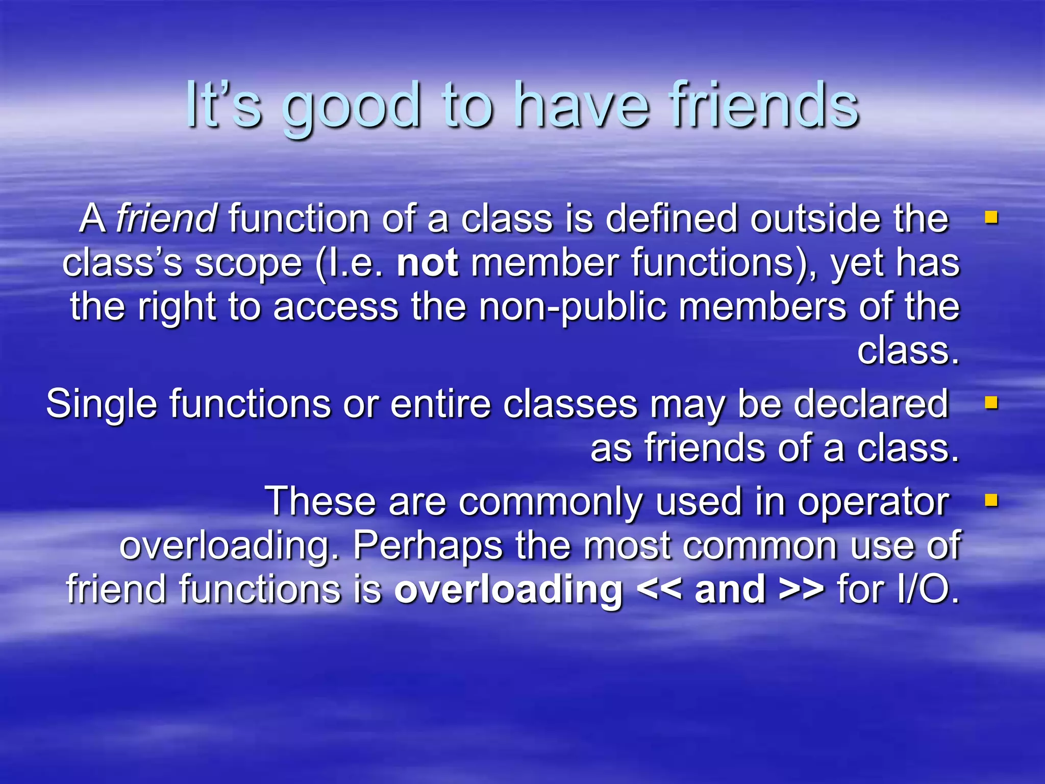 It’s good to have friends

A friend function of a class is defined outside the
class’s scope (I.e. not member functions), yet has
the right to access the non-public members of the
class.

Single functions or entire classes may be declared
as friends of a class.

These are commonly used in operator
overloading. Perhaps the most common use of
friend functions is overloading << and >> for I/O.
 