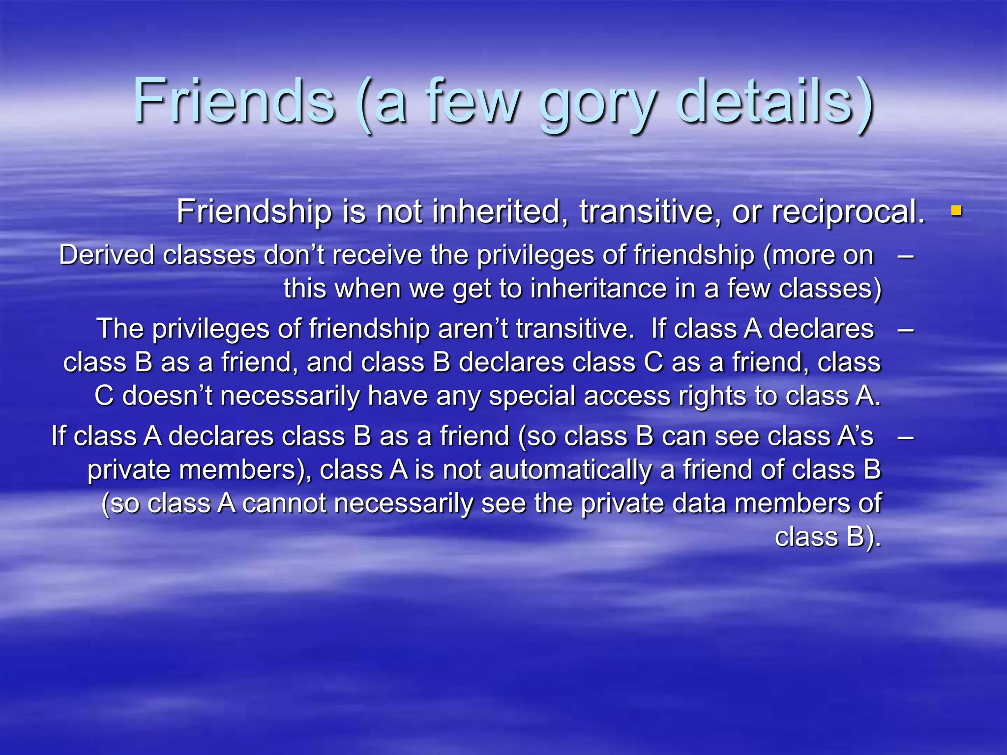 Friends (a few gory details)

Friendship is not inherited, transitive, or reciprocal.
–
Derived classes don’t receive the privileges of friendship (more on
this when we get to inheritance in a few classes)
–
The privileges of friendship aren’t transitive. If class A declares
class B as a friend, and class B declares class C as a friend, class
C doesn’t necessarily have any special access rights to class A.
–
If class A declares class B as a friend (so class B can see class A’s
private members), class A is not automatically a friend of class B
(so class A cannot necessarily see the private data members of
class B).
 