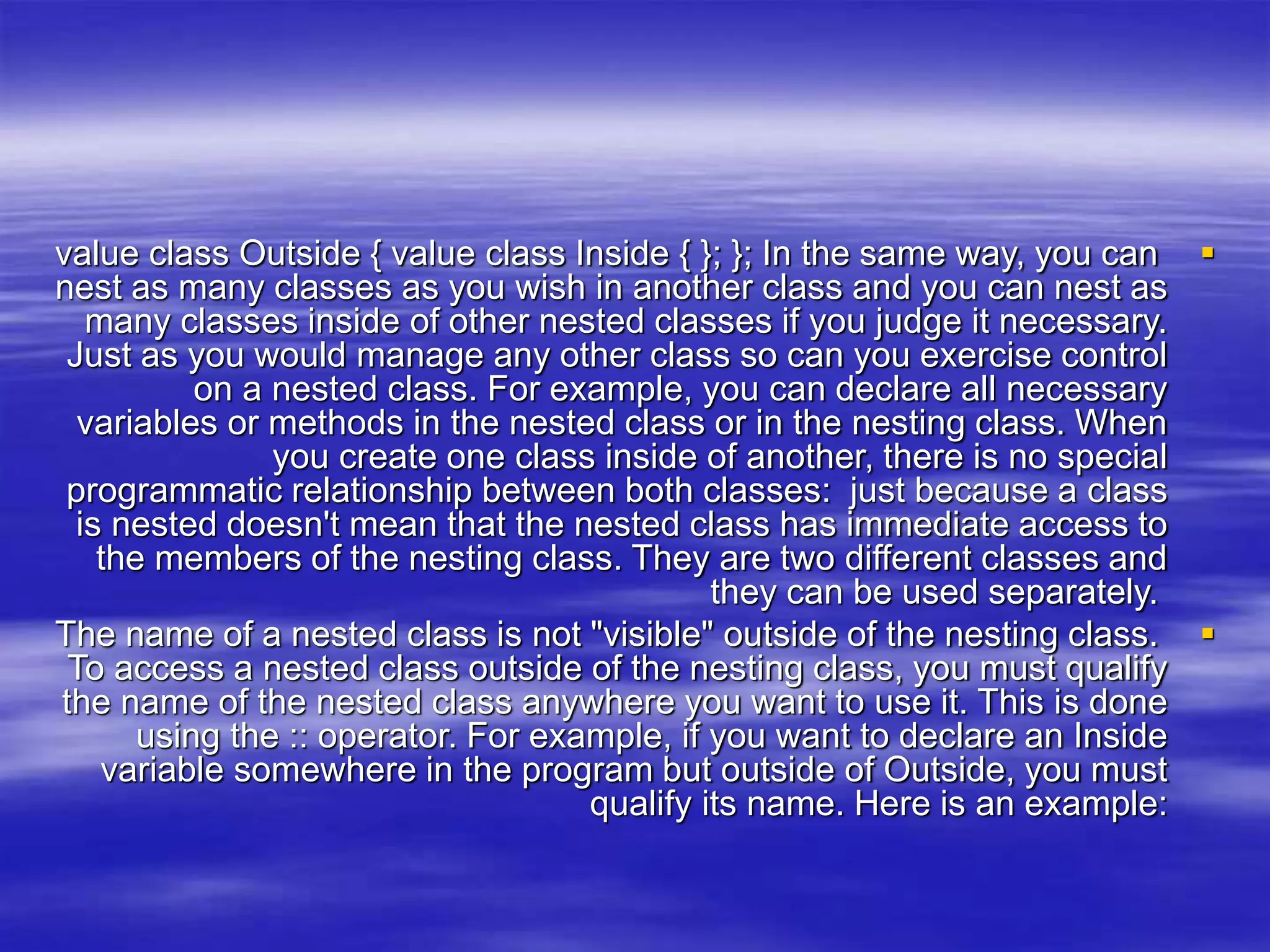 
value class Outside { value class Inside { }; }; In the same way, you can
nest as many classes as you wish in another class and you can nest as
many classes inside of other nested classes if you judge it necessary.
Just as you would manage any other class so can you exercise control
on a nested class. For example, you can declare all necessary
variables or methods in the nested class or in the nesting class. When
you create one class inside of another, there is no special
programmatic relationship between both classes: just because a class
is nested doesn't mean that the nested class has immediate access to
the members of the nesting class. They are two different classes and
they can be used separately.

The name of a nested class is not "visible" outside of the nesting class.
To access a nested class outside of the nesting class, you must qualify
the name of the nested class anywhere you want to use it. This is done
using the :: operator. For example, if you want to declare an Inside
variable somewhere in the program but outside of Outside, you must
qualify its name. Here is an example:
 