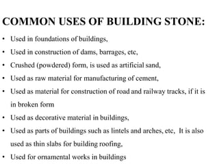 COMMON USES OF BUILDING STONE:
• Used in foundations of buildings,
• Used in construction of dams, barrages, etc,
• Crushed (powdered) form, is used as artificial sand,
• Used as raw material for manufacturing of cement,
• Used as material for construction of road and railway tracks, if it is
in broken form
• Used as decorative material in buildings,
• Used as parts of buildings such as lintels and arches, etc, It is also
used as thin slabs for building roofing,
• Used for ornamental works in buildings
 