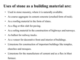 Uses of stone as a building material are:
• Used in stone masonry, where it is naturally available.
• As coarse aggregate in cement concrete (crushed form of rock).
• As a roofing material in the form of slates.
• As a flag or thin slab for paving.
• As a soling material in the construction of highways and runways.
• As ballast for railway tracks.
• As a veneer for decorative front and interior of buildings.
• Limestone for construction of important buildings like temples,
churches and mosques.
• Limestone for the manufacture of cement and as a flux in blast
furnace.
 