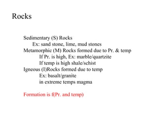 Rocks
Sedimentary (S) Rocks
Ex: sand stone, lime, mud stones
Metamorphic (M) Rocks formed due to Pr. & temp
If Pr. is high, Ex: marble/quartzite
If temp is high shale/schist
Igneous (I)Rocks formed due to temp
Ex: basalt/granite
in extreme temps magma
Formation is f(Pr. and temp)
 