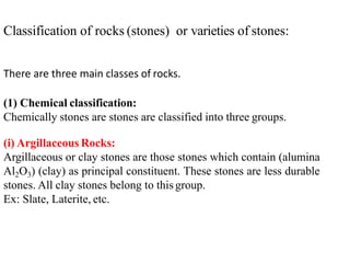 Classification of rocks (stones) or varieties of stones:
There are three main classes of rocks.
(1) Chemical classification:
Chemically stones are stones are classified into three groups.
(i) Argillaceous Rocks:
Argillaceous or clay stones are those stones which contain (alumina
Al2O3) (clay) as principal constituent. These stones are less durable
stones. All clay stones belong to this group.
Ex: Slate, Laterite, etc.
 