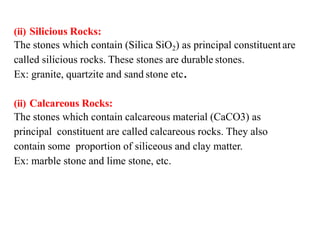 (ii) Silicious Rocks:
The stones which contain (Silica SiO2) as principal constituentare
called silicious rocks. These stones are durable stones.
Ex: granite, quartzite and sand stone etc.
(ii) Calcareous Rocks:
The stones which contain calcareous material (CaCO3) as
principal constituent are called calcareous rocks. They also
contain some proportion of siliceous and clay matter.
Ex: marble stone and lime stone, etc.
 