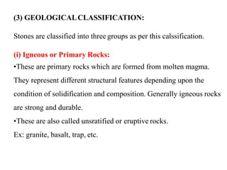 (3) GEOLOGICALCLASSIFICATION:
Stones are classified into three groups as per this calssification.
(i) Igneous or Primary Rocks:
•These are primary rocks which are formed from molten magma.
They represent different structural features depending upon the
condition of solidification and composition. Generally igneous rocks
are strong and durable.
•These are also called unsratified or eruptive rocks.
Ex: granite, basalt, trap, etc.
 