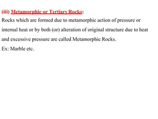 (iii) Metamorphic or TertiaryRocks:
Rocks which are formed due to metamorphic action of pressure or
internal heat or by both (or) alteration of original structure due to heat
and excessive pressure are called Metamorphic Rocks.
Ex: Marble etc.
 