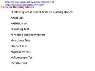 Tests on Building Stones
•Following are different tests on building stones:
•Acid test
•Attrition test
•Crushing test
•Freezing and thawing test
•Hardness Test
•Impact test
•Durability Test
•Microscopic Test
•Smith’s Test
https://www.youtube.com/watch?v=7R-kSKws444
https://civiljungle.com/tests-on-stones/
 