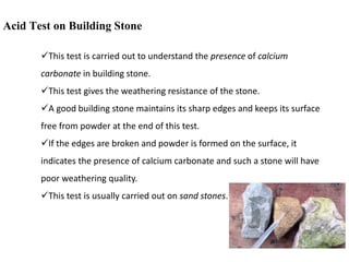 Acid Test on Building Stone
This test is carried out to understand the presence of calcium
carbonate in building stone.
This test gives the weathering resistance of the stone.
A good building stone maintains its sharp edges and keeps its surface
free from powder at the end of this test.
If the edges are broken and powder is formed on the surface, it
indicates the presence of calcium carbonate and such a stone will have
poor weathering quality.
This test is usually carried out on sand stones.
 