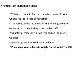 Attrition Test on Building Stone
This test is done to find out the rate of wear of stones,
which are used in road construction.
The results of the test indicates the resisting power of
stones against the grinding action under traffic.
Quantity of material which is retained on the sieve is
weighed.
Percentage wear worked out as follows:
Percentage wear = (Loss in Weight/Initial Weight) x 100
 