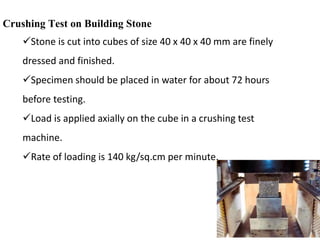 Crushing Test on Building Stone
Stone is cut into cubes of size 40 x 40 x 40 mm are finely
dressed and finished.
Specimen should be placed in water for about 72 hours
before testing.
Load is applied axially on the cube in a crushing test
machine.
Rate of loading is 140 kg/sq.cm per minute.
 