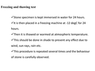 Freezing and thawing test
Stone specimen is kept immersed in water for 24 hours.
It is then placed in a freezing machine at -12 degC for 24
hours.
Then it is thawed or warmed at atmospheric temperature.
This should be done in shade to prevent any effect due to
wind, sun rays, rain etc.
This procedure is repeated several times and the behaviour
of stone is carefully observed.
 