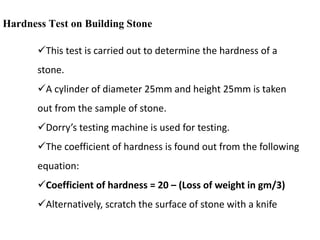 Hardness Test on Building Stone
This test is carried out to determine the hardness of a
stone.
A cylinder of diameter 25mm and height 25mm is taken
out from the sample of stone.
Dorry’s testing machine is used for testing.
The coefficient of hardness is found out from the following
equation:
Coefficient of hardness = 20 – (Loss of weight in gm/3)
Alternatively, scratch the surface of stone with a knife
 
