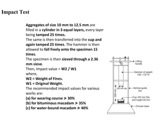 Impact Test
Aggregates of size 10 mm to 12.5 mm are
filled in a cylinder in 3 equal layers, every layer
being tamped 25 times.
The same is then transferred into the cup and
again tamped 25 times. The hammer is then
allowed to fall freely onto the specimen 15
times.
The specimen is then sieved through a 2.36
mm sieve.
Then, Impact value = W2 / W1
where,
W2 = Weight of Fines.
W1 = Original Weight.
The recommended impact values for various
works are:
(a) for wearing course ≯ 30%
(b) for bituminous macadam ≯ 35%
(c) for water-bound macadam ≯ 40%
 