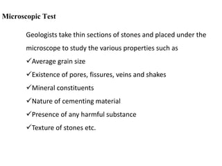 Microscopic Test
Geologists take thin sections of stones and placed under the
microscope to study the various properties such as
Average grain size
Existence of pores, fissures, veins and shakes
Mineral constituents
Nature of cementing material
Presence of any harmful substance
Texture of stones etc.
 