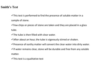 Smith’s Test
This test is performed to find the presence of soluble matter in a
sample of stone.
Few chips or pieces of stone are taken and they are placed in a glass
tube.
The tube is then filled with clear water.
After about an hour, the tube is vigorously stirred or shaken.
Presence of earthy matter will convert the clear water into dirty water.
If water remains clear, stone will be durable and free from any soluble
matter.
This test is a qualitative test
 