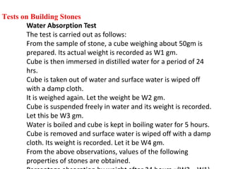 Tests on Building Stones
Water Absorption Test
The test is carried out as follows:
From the sample of stone, a cube weighing about 50gm is
prepared. Its actual weight is recorded as W1 gm.
Cube is then immersed in distilled water for a period of 24
hrs.
Cube is taken out of water and surface water is wiped off
with a damp cloth.
It is weighed again. Let the weight be W2 gm.
Cube is suspended freely in water and its weight is recorded.
Let this be W3 gm.
Water is boiled and cube is kept in boiling water for 5 hours.
Cube is removed and surface water is wiped off with a damp
cloth. Its weight is recorded. Let it be W4 gm.
From the above observations, values of the following
properties of stones are obtained.
 