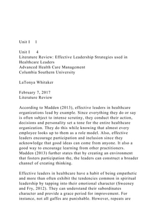Unit I 1
Unit I 4
Literature Review: Effective Leadership Strategies used in
Healthcare Leaders
Advanced Health Care Management
Columbia Southern University
LaTonya Whitaker
February 7, 2017
Literature Review
According to Madden (2013), effective leaders in healthcare
organizations lead by example. Since everything they do or say
is often subject to intense scrutiny, they conduct their action,
decisions and personality set a tone for the entire healthcare
organization. They do this while knowing that almost every
employee looks up to them as a role model. Also, effective
leaders encourage participation and inclusion since they
acknowledge that good ideas can come from anyone. It also a
good way to encourage learning from other practitioners.
Madden (2013) further states that by creating an environment
that fosters participation the, the leaders can construct a broader
channel of creating thinking.
Effective leaders in healthcare have a habit of being empathetic
and more than often exhibit the tendencies common in spiritual
leadership by tapping into their emotional character (Sweeney
and Fry, 2012). They can understand their subordinates
character and provide a grace period for improvement. For
instance, not all gaffes are punishable. However, repeats are
 