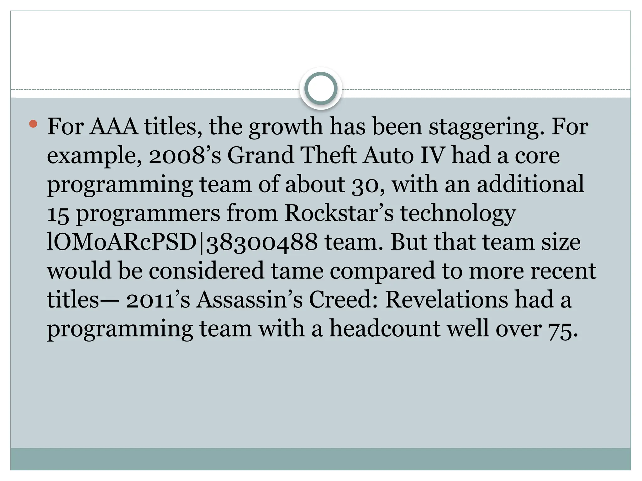  For AAA titles, the growth has been staggering. For
example, 2008’s Grand Theft Auto IV had a core
programming team of about 30, with an additional
15 programmers from Rockstar’s technology
lOMoARcPSD|38300488 team. But that team size
would be considered tame compared to more recent
titles— 2011’s Assassin’s Creed: Revelations had a
programming team with a headcount well over 75.
 