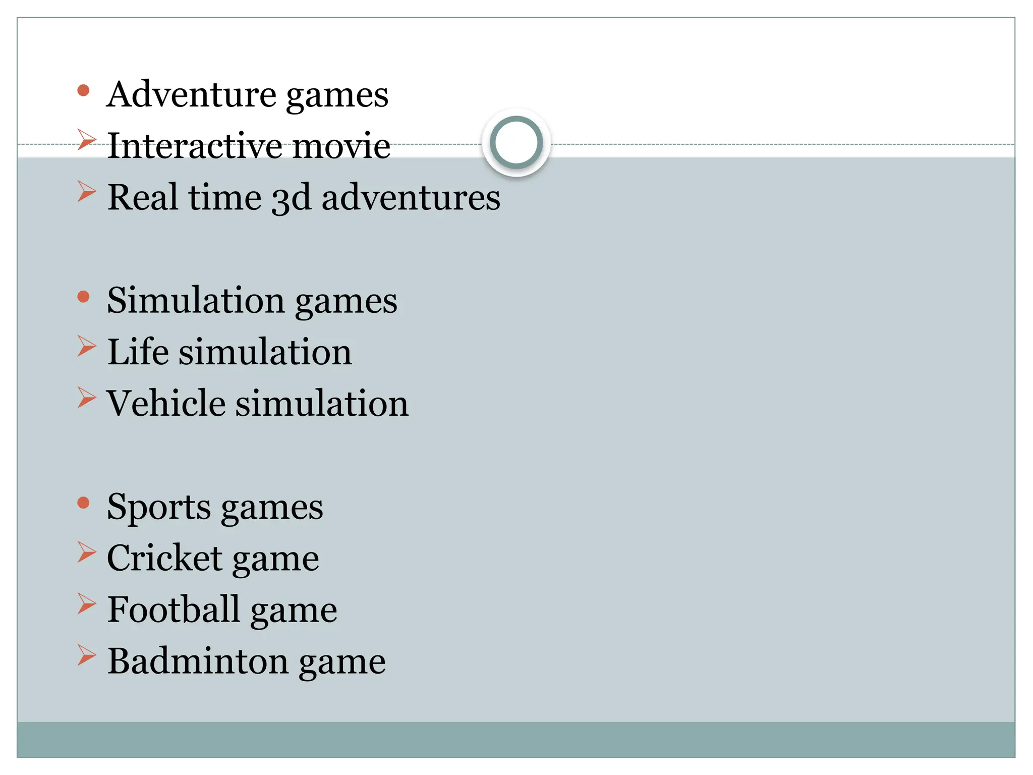  Adventure games
 Interactive movie
 Real time 3d adventures
 Simulation games
 Life simulation
 Vehicle simulation
 Sports games
 Cricket game
 Football game
 Badminton game
 