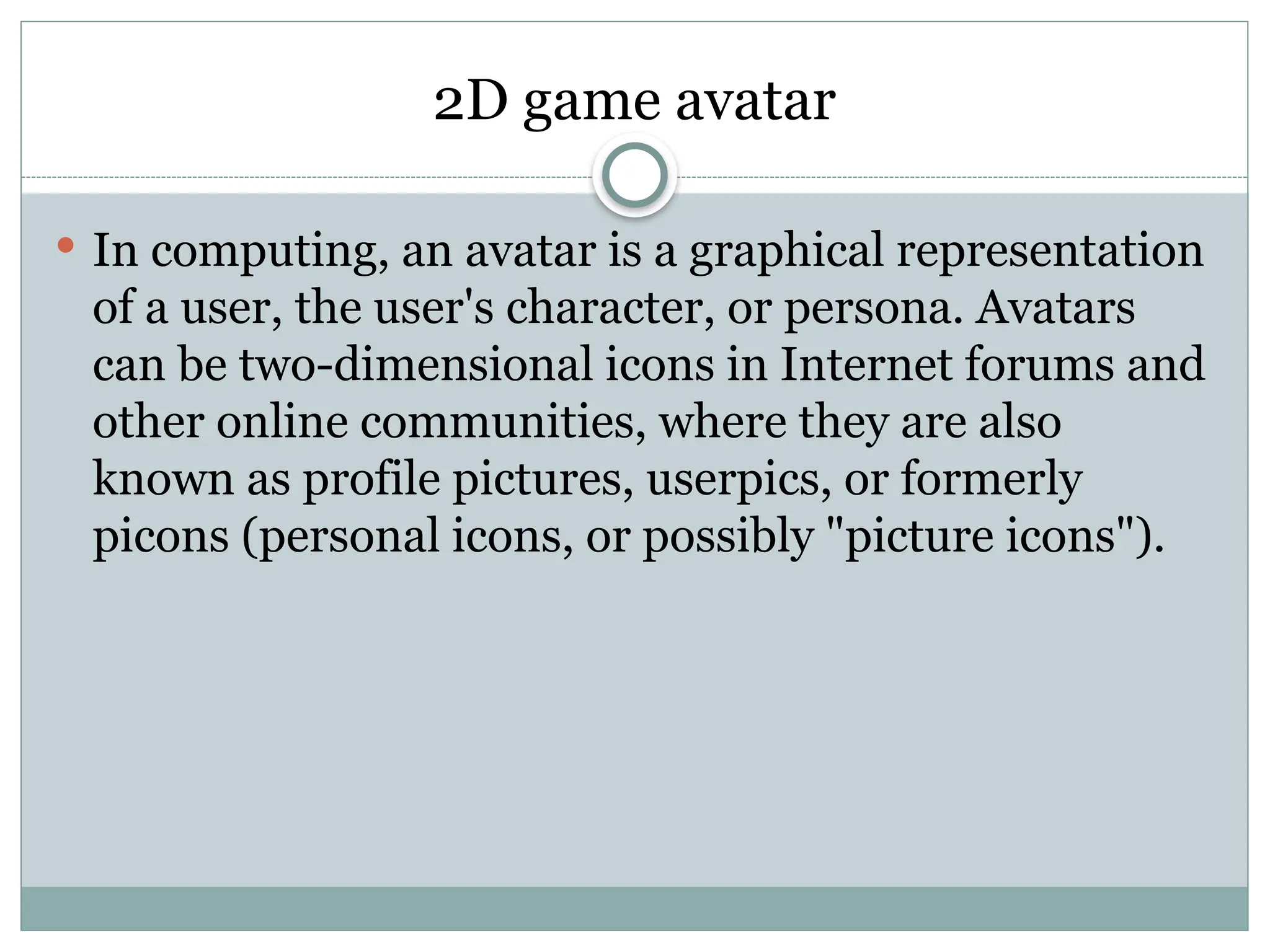 2D game avatar
 In computing, an avatar is a graphical representation
of a user, the user's character, or persona. Avatars
can be two-dimensional icons in Internet forums and
other online communities, where they are also
known as profile pictures, userpics, or formerly
picons (personal icons, or possibly "picture icons").
 