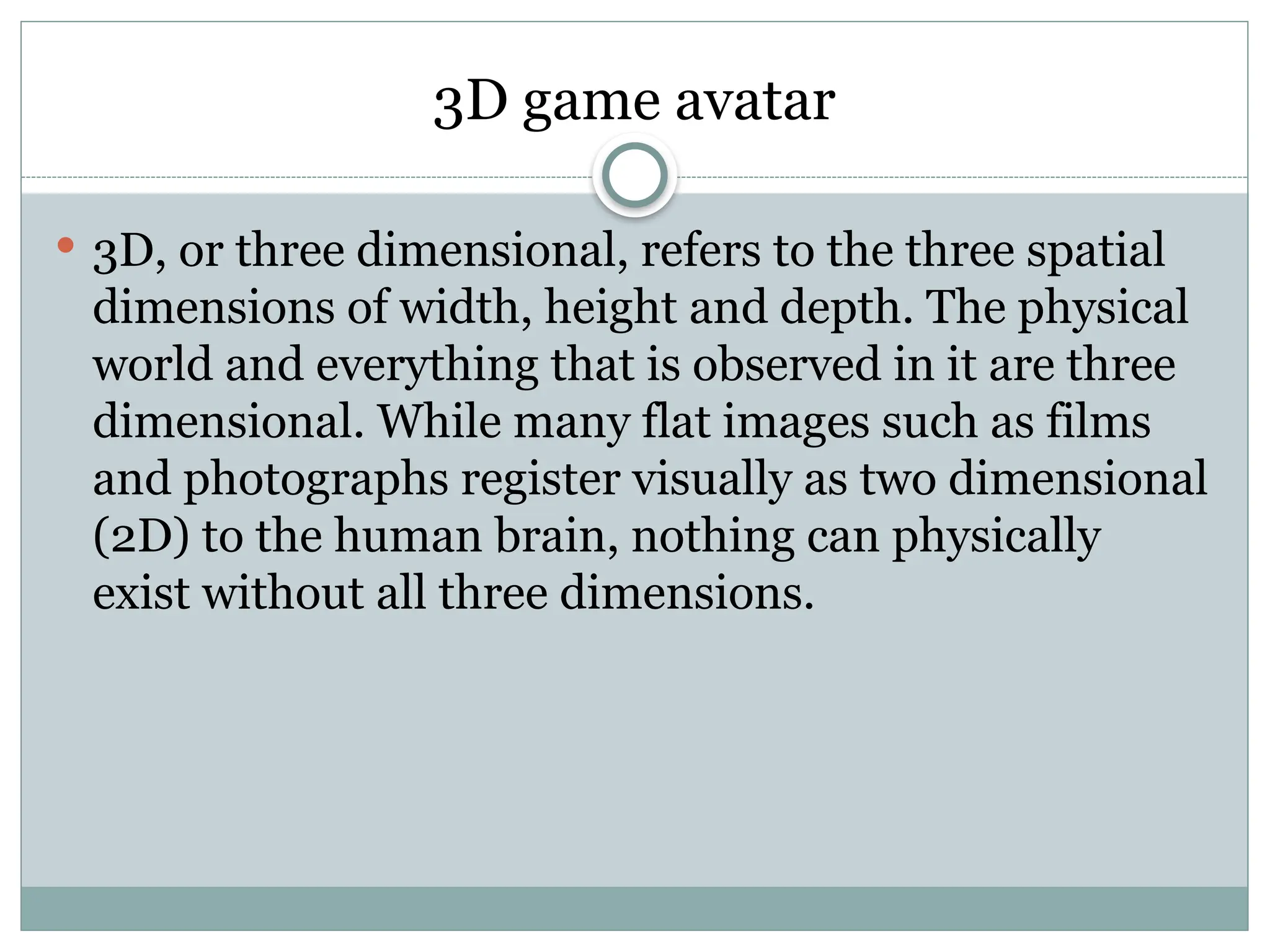 3D game avatar
 3D, or three dimensional, refers to the three spatial
dimensions of width, height and depth. The physical
world and everything that is observed in it are three
dimensional. While many flat images such as films
and photographs register visually as two dimensional
(2D) to the human brain, nothing can physically
exist without all three dimensions.
 