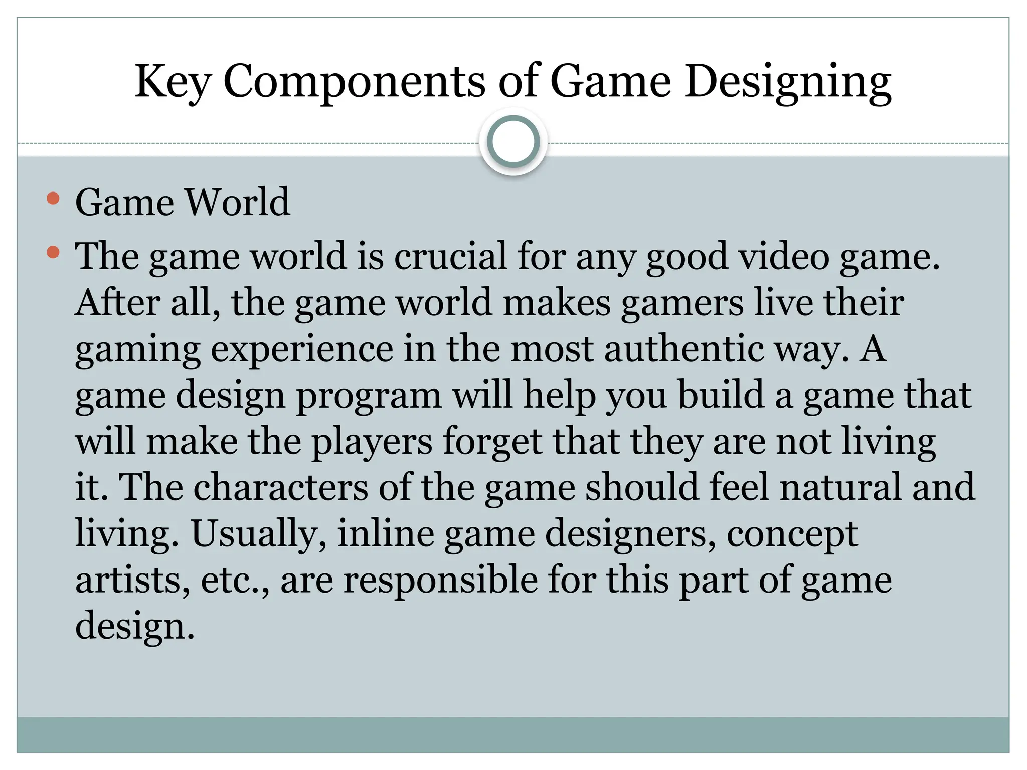 Key Components of Game Designing
 Game World
 The game world is crucial for any good video game.
After all, the game world makes gamers live their
gaming experience in the most authentic way. A
game design program will help you build a game that
will make the players forget that they are not living
it. The characters of the game should feel natural and
living. Usually, inline game designers, concept
artists, etc., are responsible for this part of game
design.
 